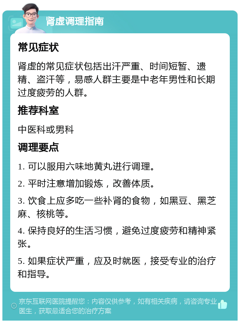 肾虚调理指南 常见症状 肾虚的常见症状包括出汗严重、时间短暂、遗精、盗汗等，易感人群主要是中老年男性和长期过度疲劳的人群。 推荐科室 中医科或男科 调理要点 1. 可以服用六味地黄丸进行调理。 2. 平时注意增加锻炼，改善体质。 3. 饮食上应多吃一些补肾的食物，如黑豆、黑芝麻、核桃等。 4. 保持良好的生活习惯，避免过度疲劳和精神紧张。 5. 如果症状严重，应及时就医，接受专业的治疗和指导。