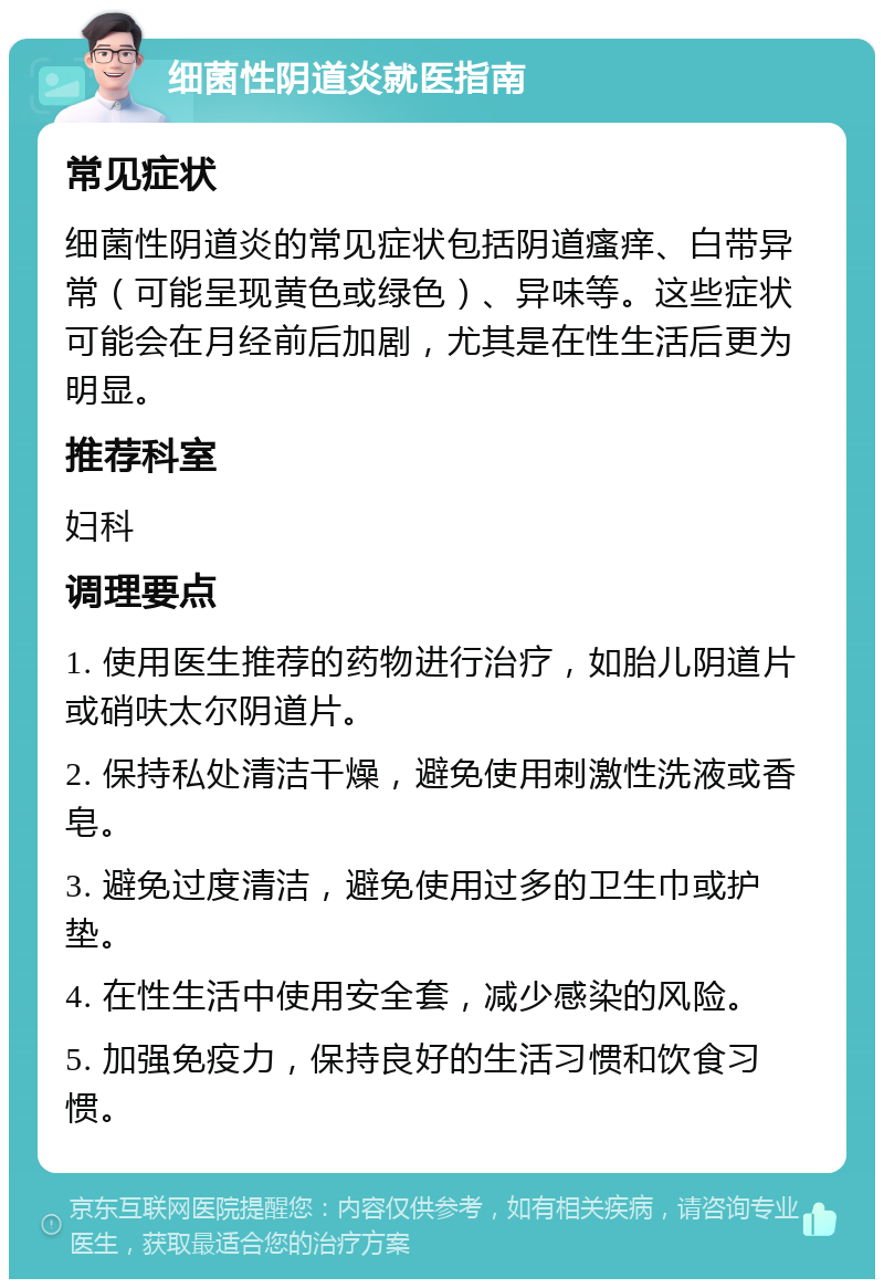 细菌性阴道炎就医指南 常见症状 细菌性阴道炎的常见症状包括阴道瘙痒、白带异常（可能呈现黄色或绿色）、异味等。这些症状可能会在月经前后加剧，尤其是在性生活后更为明显。 推荐科室 妇科 调理要点 1. 使用医生推荐的药物进行治疗，如胎儿阴道片或硝呋太尔阴道片。 2. 保持私处清洁干燥，避免使用刺激性洗液或香皂。 3. 避免过度清洁，避免使用过多的卫生巾或护垫。 4. 在性生活中使用安全套，减少感染的风险。 5. 加强免疫力，保持良好的生活习惯和饮食习惯。