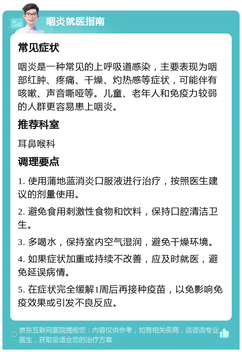 咽炎就医指南 常见症状 咽炎是一种常见的上呼吸道感染，主要表现为咽部红肿、疼痛、干燥、灼热感等症状，可能伴有咳嗽、声音嘶哑等。儿童、老年人和免疫力较弱的人群更容易患上咽炎。 推荐科室 耳鼻喉科 调理要点 1. 使用蒲地蓝消炎口服液进行治疗，按照医生建议的剂量使用。 2. 避免食用刺激性食物和饮料，保持口腔清洁卫生。 3. 多喝水，保持室内空气湿润，避免干燥环境。 4. 如果症状加重或持续不改善，应及时就医，避免延误病情。 5. 在症状完全缓解1周后再接种疫苗，以免影响免疫效果或引发不良反应。