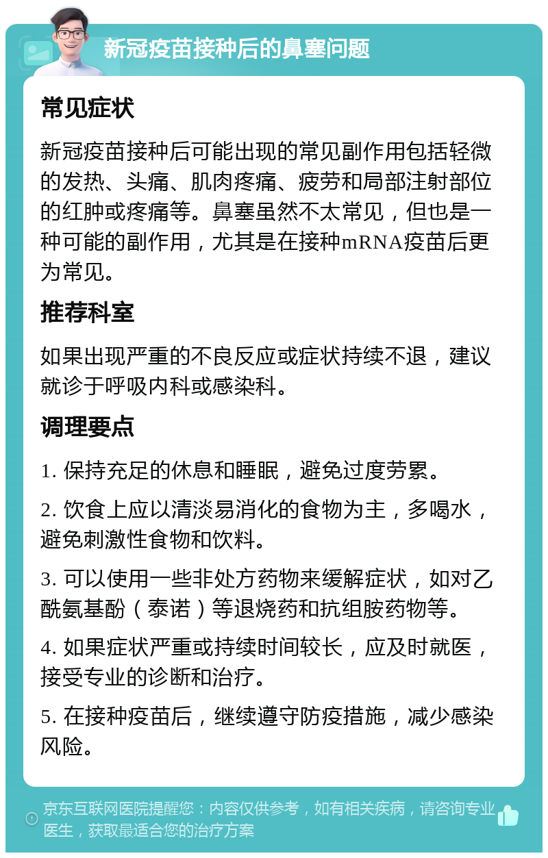 新冠疫苗接种后的鼻塞问题 常见症状 新冠疫苗接种后可能出现的常见副作用包括轻微的发热、头痛、肌肉疼痛、疲劳和局部注射部位的红肿或疼痛等。鼻塞虽然不太常见，但也是一种可能的副作用，尤其是在接种mRNA疫苗后更为常见。 推荐科室 如果出现严重的不良反应或症状持续不退，建议就诊于呼吸内科或感染科。 调理要点 1. 保持充足的休息和睡眠，避免过度劳累。 2. 饮食上应以清淡易消化的食物为主，多喝水，避免刺激性食物和饮料。 3. 可以使用一些非处方药物来缓解症状，如对乙酰氨基酚（泰诺）等退烧药和抗组胺药物等。 4. 如果症状严重或持续时间较长，应及时就医，接受专业的诊断和治疗。 5. 在接种疫苗后，继续遵守防疫措施，减少感染风险。