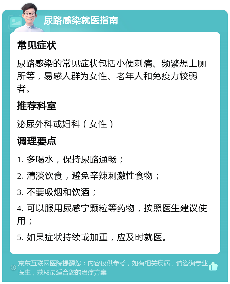 尿路感染就医指南 常见症状 尿路感染的常见症状包括小便刺痛、频繁想上厕所等，易感人群为女性、老年人和免疫力较弱者。 推荐科室 泌尿外科或妇科（女性） 调理要点 1. 多喝水，保持尿路通畅； 2. 清淡饮食，避免辛辣刺激性食物； 3. 不要吸烟和饮酒； 4. 可以服用尿感宁颗粒等药物，按照医生建议使用； 5. 如果症状持续或加重，应及时就医。