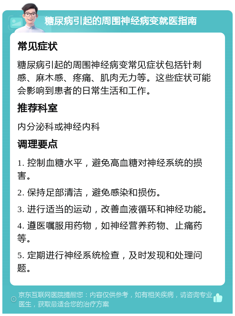 糖尿病引起的周围神经病变就医指南 常见症状 糖尿病引起的周围神经病变常见症状包括针刺感、麻木感、疼痛、肌肉无力等。这些症状可能会影响到患者的日常生活和工作。 推荐科室 内分泌科或神经内科 调理要点 1. 控制血糖水平，避免高血糖对神经系统的损害。 2. 保持足部清洁，避免感染和损伤。 3. 进行适当的运动，改善血液循环和神经功能。 4. 遵医嘱服用药物，如神经营养药物、止痛药等。 5. 定期进行神经系统检查，及时发现和处理问题。