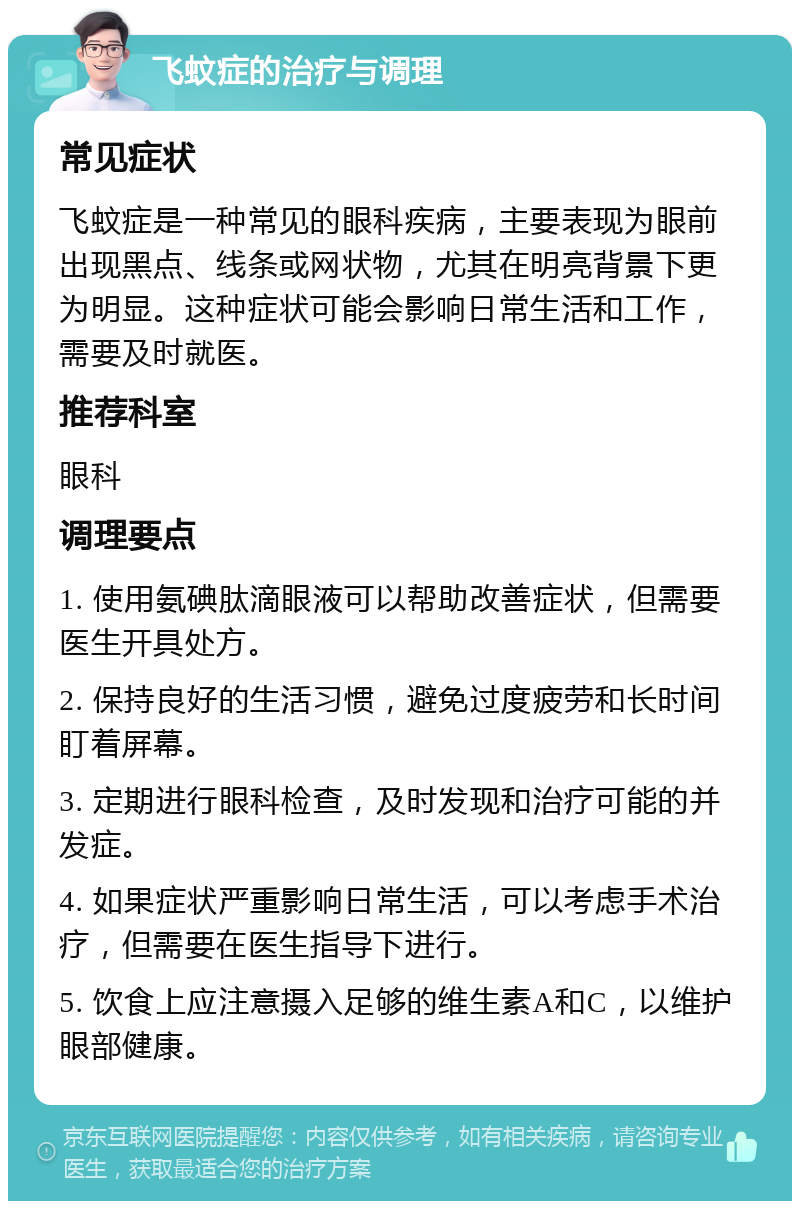 飞蚊症的治疗与调理 常见症状 飞蚊症是一种常见的眼科疾病，主要表现为眼前出现黑点、线条或网状物，尤其在明亮背景下更为明显。这种症状可能会影响日常生活和工作，需要及时就医。 推荐科室 眼科 调理要点 1. 使用氨碘肽滴眼液可以帮助改善症状，但需要医生开具处方。 2. 保持良好的生活习惯，避免过度疲劳和长时间盯着屏幕。 3. 定期进行眼科检查，及时发现和治疗可能的并发症。 4. 如果症状严重影响日常生活，可以考虑手术治疗，但需要在医生指导下进行。 5. 饮食上应注意摄入足够的维生素A和C，以维护眼部健康。