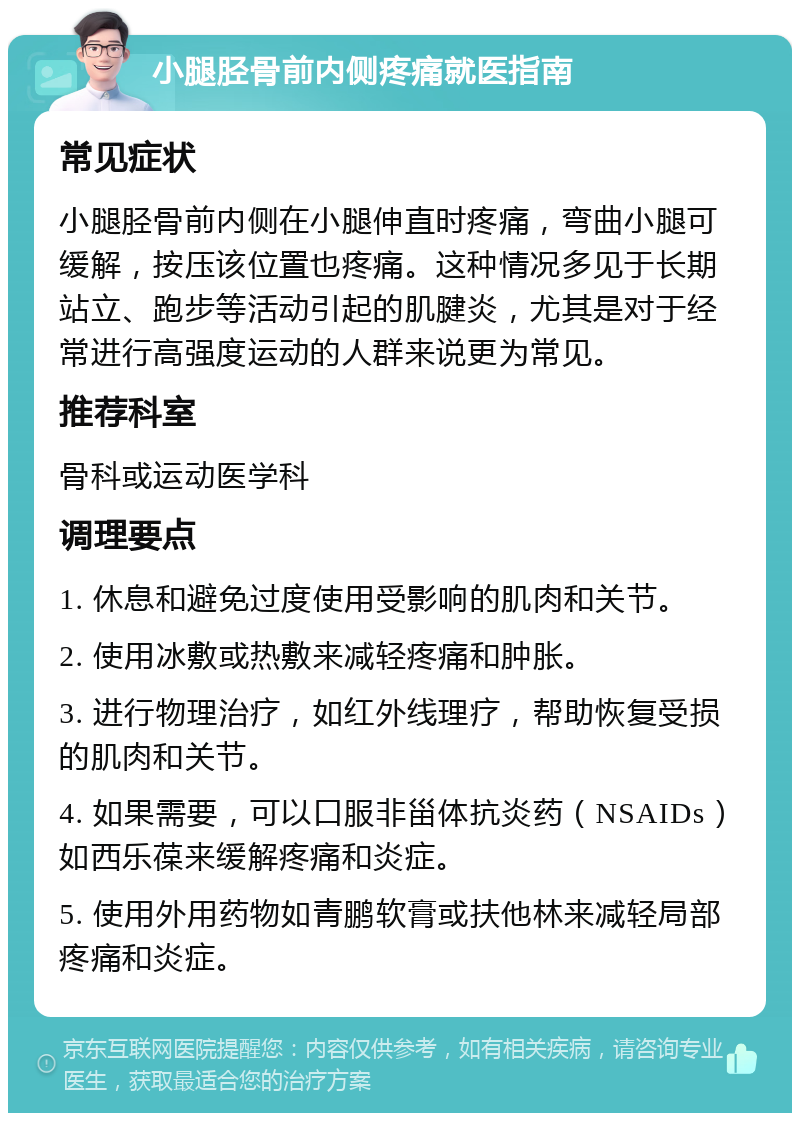 小腿胫骨前内侧疼痛就医指南 常见症状 小腿胫骨前内侧在小腿伸直时疼痛，弯曲小腿可缓解，按压该位置也疼痛。这种情况多见于长期站立、跑步等活动引起的肌腱炎，尤其是对于经常进行高强度运动的人群来说更为常见。 推荐科室 骨科或运动医学科 调理要点 1. 休息和避免过度使用受影响的肌肉和关节。 2. 使用冰敷或热敷来减轻疼痛和肿胀。 3. 进行物理治疗，如红外线理疗，帮助恢复受损的肌肉和关节。 4. 如果需要，可以口服非甾体抗炎药（NSAIDs）如西乐葆来缓解疼痛和炎症。 5. 使用外用药物如青鹏软膏或扶他林来减轻局部疼痛和炎症。