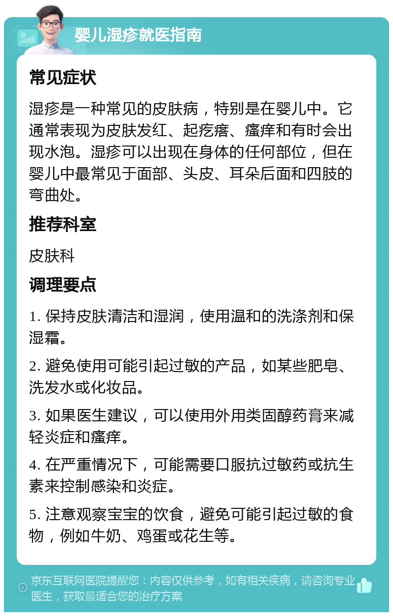 婴儿湿疹就医指南 常见症状 湿疹是一种常见的皮肤病，特别是在婴儿中。它通常表现为皮肤发红、起疙瘩、瘙痒和有时会出现水泡。湿疹可以出现在身体的任何部位，但在婴儿中最常见于面部、头皮、耳朵后面和四肢的弯曲处。 推荐科室 皮肤科 调理要点 1. 保持皮肤清洁和湿润，使用温和的洗涤剂和保湿霜。 2. 避免使用可能引起过敏的产品，如某些肥皂、洗发水或化妆品。 3. 如果医生建议，可以使用外用类固醇药膏来减轻炎症和瘙痒。 4. 在严重情况下，可能需要口服抗过敏药或抗生素来控制感染和炎症。 5. 注意观察宝宝的饮食，避免可能引起过敏的食物，例如牛奶、鸡蛋或花生等。