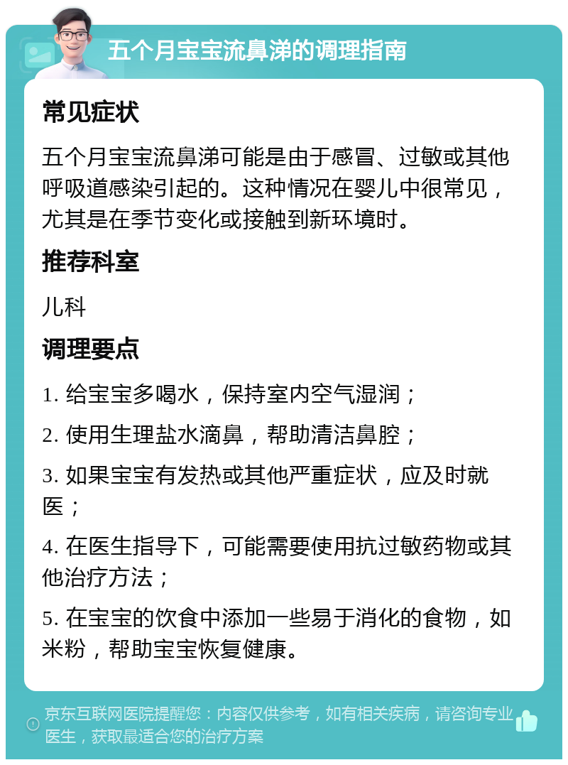 五个月宝宝流鼻涕的调理指南 常见症状 五个月宝宝流鼻涕可能是由于感冒、过敏或其他呼吸道感染引起的。这种情况在婴儿中很常见，尤其是在季节变化或接触到新环境时。 推荐科室 儿科 调理要点 1. 给宝宝多喝水，保持室内空气湿润； 2. 使用生理盐水滴鼻，帮助清洁鼻腔； 3. 如果宝宝有发热或其他严重症状，应及时就医； 4. 在医生指导下，可能需要使用抗过敏药物或其他治疗方法； 5. 在宝宝的饮食中添加一些易于消化的食物，如米粉，帮助宝宝恢复健康。