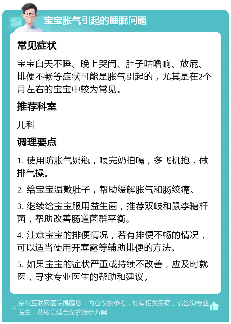 宝宝胀气引起的睡眠问题 常见症状 宝宝白天不睡、晚上哭闹、肚子咕噜响、放屁、排便不畅等症状可能是胀气引起的，尤其是在2个月左右的宝宝中较为常见。 推荐科室 儿科 调理要点 1. 使用防胀气奶瓶，喂完奶拍嗝，多飞机抱，做排气操。 2. 给宝宝温敷肚子，帮助缓解胀气和肠绞痛。 3. 继续给宝宝服用益生菌，推荐双岐和鼠李糖杆菌，帮助改善肠道菌群平衡。 4. 注意宝宝的排便情况，若有排便不畅的情况，可以适当使用开塞露等辅助排便的方法。 5. 如果宝宝的症状严重或持续不改善，应及时就医，寻求专业医生的帮助和建议。