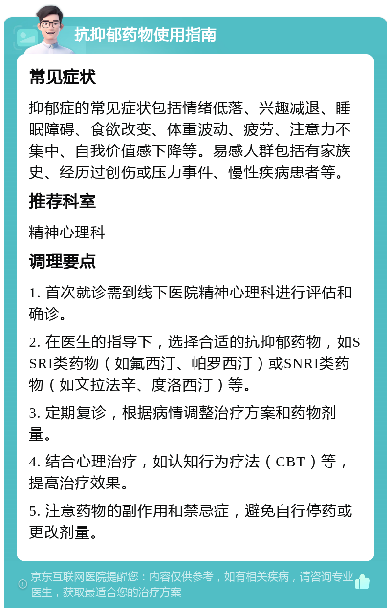 抗抑郁药物使用指南 常见症状 抑郁症的常见症状包括情绪低落、兴趣减退、睡眠障碍、食欲改变、体重波动、疲劳、注意力不集中、自我价值感下降等。易感人群包括有家族史、经历过创伤或压力事件、慢性疾病患者等。 推荐科室 精神心理科 调理要点 1. 首次就诊需到线下医院精神心理科进行评估和确诊。 2. 在医生的指导下，选择合适的抗抑郁药物，如SSRI类药物（如氟西汀、帕罗西汀）或SNRI类药物（如文拉法辛、度洛西汀）等。 3. 定期复诊，根据病情调整治疗方案和药物剂量。 4. 结合心理治疗，如认知行为疗法（CBT）等，提高治疗效果。 5. 注意药物的副作用和禁忌症，避免自行停药或更改剂量。