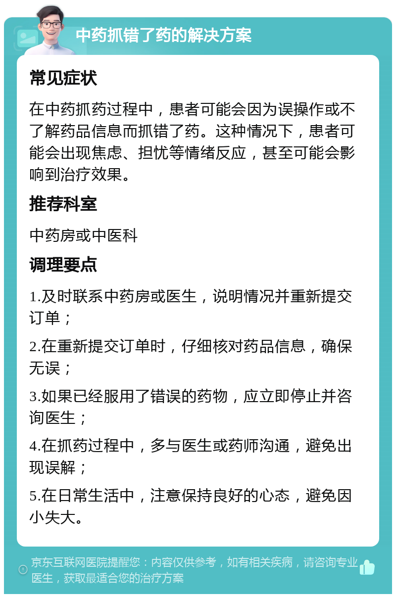 中药抓错了药的解决方案 常见症状 在中药抓药过程中，患者可能会因为误操作或不了解药品信息而抓错了药。这种情况下，患者可能会出现焦虑、担忧等情绪反应，甚至可能会影响到治疗效果。 推荐科室 中药房或中医科 调理要点 1.及时联系中药房或医生，说明情况并重新提交订单； 2.在重新提交订单时，仔细核对药品信息，确保无误； 3.如果已经服用了错误的药物，应立即停止并咨询医生； 4.在抓药过程中，多与医生或药师沟通，避免出现误解； 5.在日常生活中，注意保持良好的心态，避免因小失大。