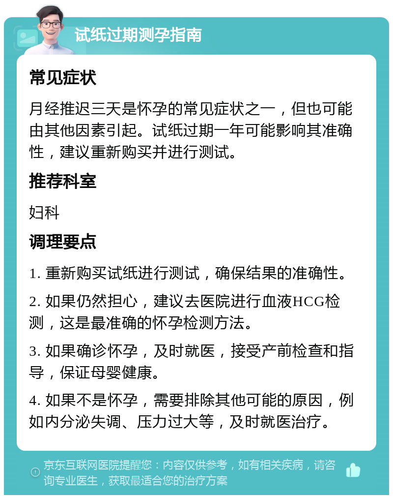 试纸过期测孕指南 常见症状 月经推迟三天是怀孕的常见症状之一，但也可能由其他因素引起。试纸过期一年可能影响其准确性，建议重新购买并进行测试。 推荐科室 妇科 调理要点 1. 重新购买试纸进行测试，确保结果的准确性。 2. 如果仍然担心，建议去医院进行血液HCG检测，这是最准确的怀孕检测方法。 3. 如果确诊怀孕，及时就医，接受产前检查和指导，保证母婴健康。 4. 如果不是怀孕，需要排除其他可能的原因，例如内分泌失调、压力过大等，及时就医治疗。