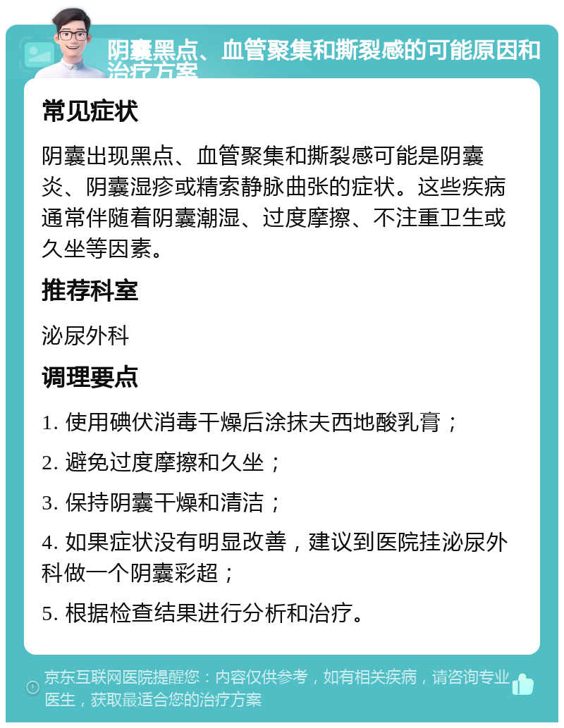 阴囊黑点、血管聚集和撕裂感的可能原因和治疗方案 常见症状 阴囊出现黑点、血管聚集和撕裂感可能是阴囊炎、阴囊湿疹或精索静脉曲张的症状。这些疾病通常伴随着阴囊潮湿、过度摩擦、不注重卫生或久坐等因素。 推荐科室 泌尿外科 调理要点 1. 使用碘伏消毒干燥后涂抹夫西地酸乳膏； 2. 避免过度摩擦和久坐； 3. 保持阴囊干燥和清洁； 4. 如果症状没有明显改善，建议到医院挂泌尿外科做一个阴囊彩超； 5. 根据检查结果进行分析和治疗。