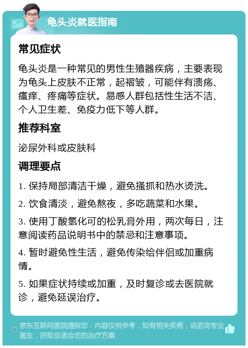 龟头炎就医指南 常见症状 龟头炎是一种常见的男性生殖器疾病，主要表现为龟头上皮肤不正常，起褶皱，可能伴有溃疡、瘙痒、疼痛等症状。易感人群包括性生活不洁、个人卫生差、免疫力低下等人群。 推荐科室 泌尿外科或皮肤科 调理要点 1. 保持局部清洁干燥，避免搔抓和热水烫洗。 2. 饮食清淡，避免熬夜，多吃蔬菜和水果。 3. 使用丁酸氢化可的松乳膏外用，两次每日，注意阅读药品说明书中的禁忌和注意事项。 4. 暂时避免性生活，避免传染给伴侣或加重病情。 5. 如果症状持续或加重，及时复诊或去医院就诊，避免延误治疗。