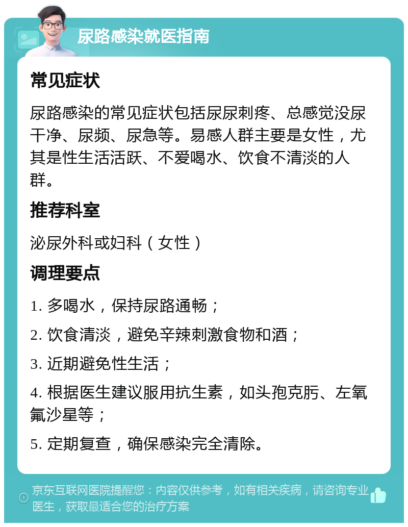 尿路感染就医指南 常见症状 尿路感染的常见症状包括尿尿刺疼、总感觉没尿干净、尿频、尿急等。易感人群主要是女性，尤其是性生活活跃、不爱喝水、饮食不清淡的人群。 推荐科室 泌尿外科或妇科（女性） 调理要点 1. 多喝水，保持尿路通畅； 2. 饮食清淡，避免辛辣刺激食物和酒； 3. 近期避免性生活； 4. 根据医生建议服用抗生素，如头孢克肟、左氧氟沙星等； 5. 定期复查，确保感染完全清除。