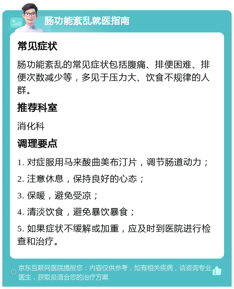 肠功能紊乱就医指南 常见症状 肠功能紊乱的常见症状包括腹痛、排便困难、排便次数减少等，多见于压力大、饮食不规律的人群。 推荐科室 消化科 调理要点 1. 对症服用马来酸曲美布汀片，调节肠道动力； 2. 注意休息，保持良好的心态； 3. 保暖，避免受凉； 4. 清淡饮食，避免暴饮暴食； 5. 如果症状不缓解或加重，应及时到医院进行检查和治疗。