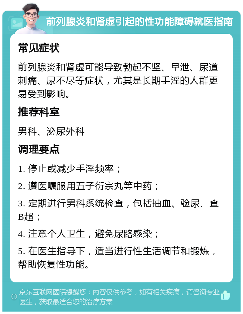 前列腺炎和肾虚引起的性功能障碍就医指南 常见症状 前列腺炎和肾虚可能导致勃起不坚、早泄、尿道刺痛、尿不尽等症状，尤其是长期手淫的人群更易受到影响。 推荐科室 男科、泌尿外科 调理要点 1. 停止或减少手淫频率； 2. 遵医嘱服用五子衍宗丸等中药； 3. 定期进行男科系统检查，包括抽血、验尿、查B超； 4. 注意个人卫生，避免尿路感染； 5. 在医生指导下，适当进行性生活调节和锻炼，帮助恢复性功能。