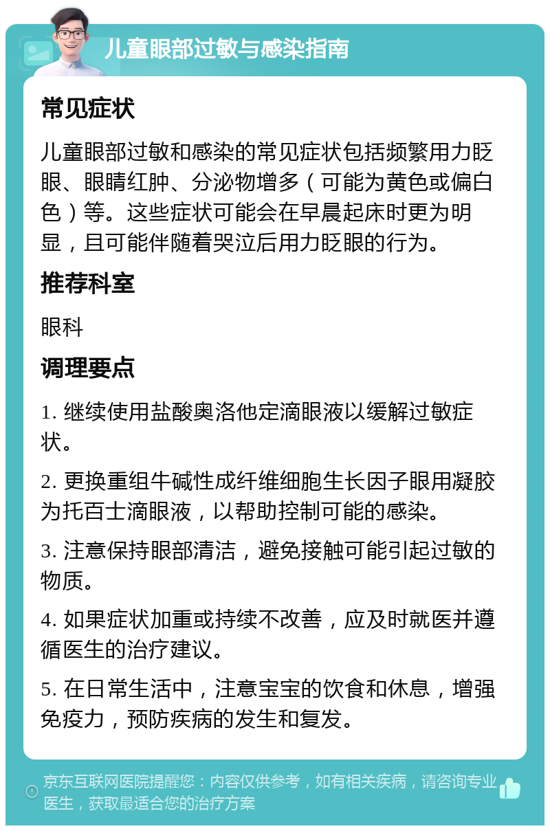 儿童眼部过敏与感染指南 常见症状 儿童眼部过敏和感染的常见症状包括频繁用力眨眼、眼睛红肿、分泌物增多（可能为黄色或偏白色）等。这些症状可能会在早晨起床时更为明显，且可能伴随着哭泣后用力眨眼的行为。 推荐科室 眼科 调理要点 1. 继续使用盐酸奥洛他定滴眼液以缓解过敏症状。 2. 更换重组牛碱性成纤维细胞生长因子眼用凝胶为托百士滴眼液，以帮助控制可能的感染。 3. 注意保持眼部清洁，避免接触可能引起过敏的物质。 4. 如果症状加重或持续不改善，应及时就医并遵循医生的治疗建议。 5. 在日常生活中，注意宝宝的饮食和休息，增强免疫力，预防疾病的发生和复发。