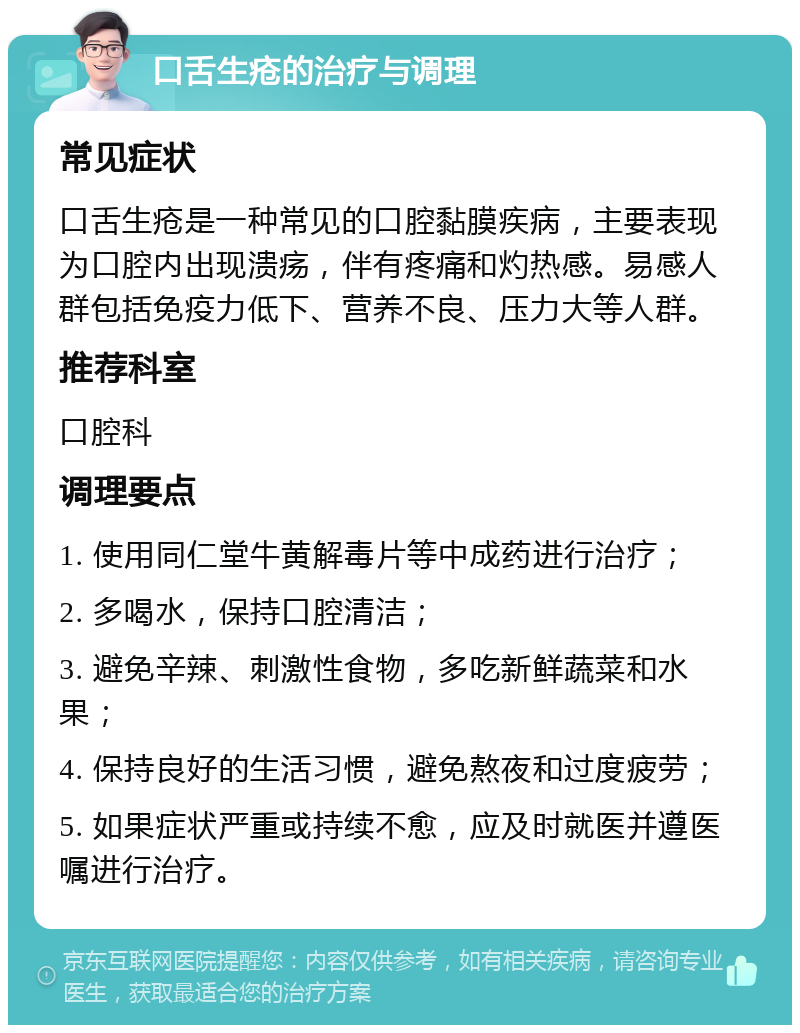 口舌生疮的治疗与调理 常见症状 口舌生疮是一种常见的口腔黏膜疾病，主要表现为口腔内出现溃疡，伴有疼痛和灼热感。易感人群包括免疫力低下、营养不良、压力大等人群。 推荐科室 口腔科 调理要点 1. 使用同仁堂牛黄解毒片等中成药进行治疗； 2. 多喝水，保持口腔清洁； 3. 避免辛辣、刺激性食物，多吃新鲜蔬菜和水果； 4. 保持良好的生活习惯，避免熬夜和过度疲劳； 5. 如果症状严重或持续不愈，应及时就医并遵医嘱进行治疗。