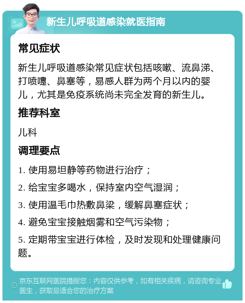 新生儿呼吸道感染就医指南 常见症状 新生儿呼吸道感染常见症状包括咳嗽、流鼻涕、打喷嚏、鼻塞等，易感人群为两个月以内的婴儿，尤其是免疫系统尚未完全发育的新生儿。 推荐科室 儿科 调理要点 1. 使用易坦静等药物进行治疗； 2. 给宝宝多喝水，保持室内空气湿润； 3. 使用温毛巾热敷鼻梁，缓解鼻塞症状； 4. 避免宝宝接触烟雾和空气污染物； 5. 定期带宝宝进行体检，及时发现和处理健康问题。