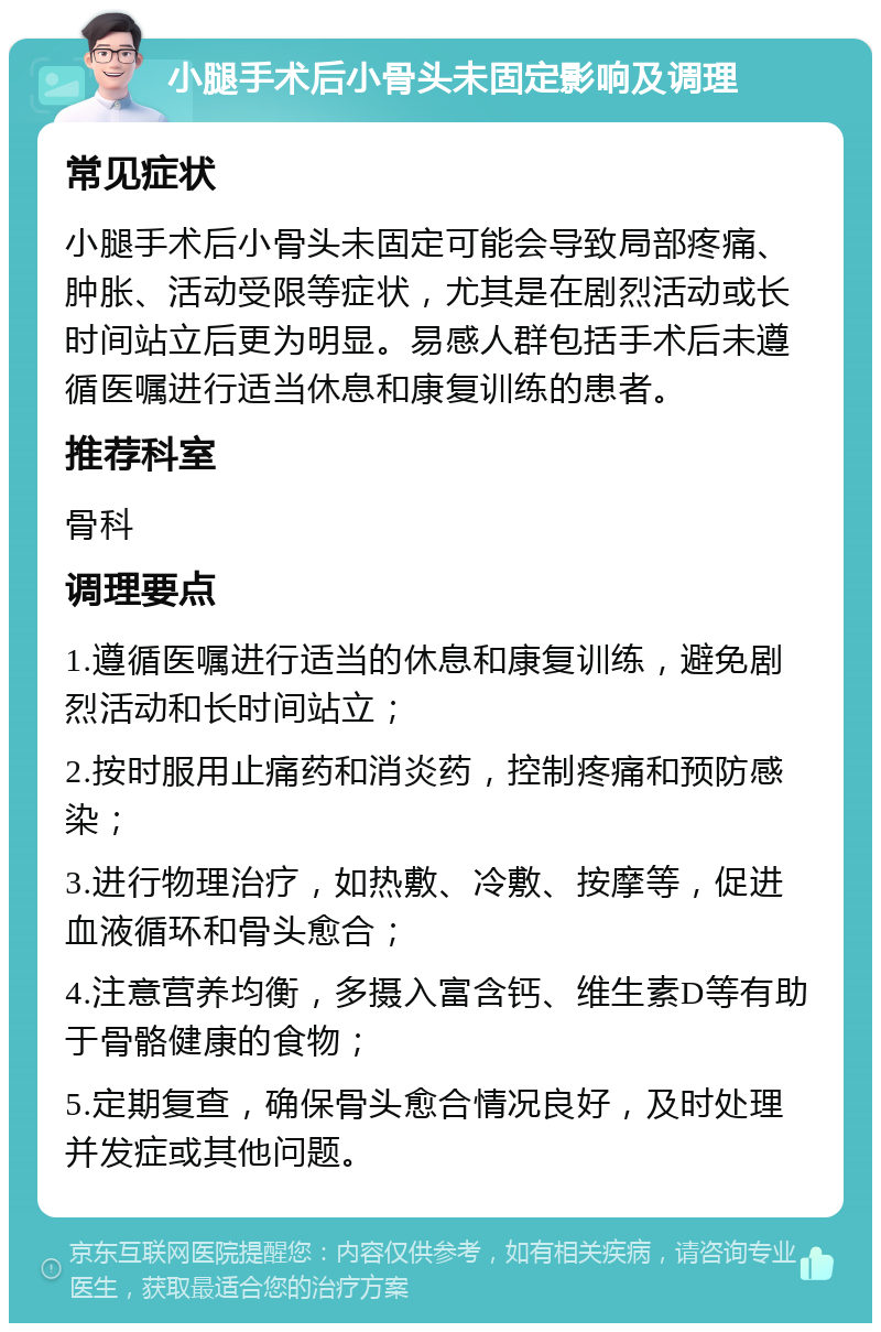 小腿手术后小骨头未固定影响及调理 常见症状 小腿手术后小骨头未固定可能会导致局部疼痛、肿胀、活动受限等症状，尤其是在剧烈活动或长时间站立后更为明显。易感人群包括手术后未遵循医嘱进行适当休息和康复训练的患者。 推荐科室 骨科 调理要点 1.遵循医嘱进行适当的休息和康复训练，避免剧烈活动和长时间站立； 2.按时服用止痛药和消炎药，控制疼痛和预防感染； 3.进行物理治疗，如热敷、冷敷、按摩等，促进血液循环和骨头愈合； 4.注意营养均衡，多摄入富含钙、维生素D等有助于骨骼健康的食物； 5.定期复查，确保骨头愈合情况良好，及时处理并发症或其他问题。