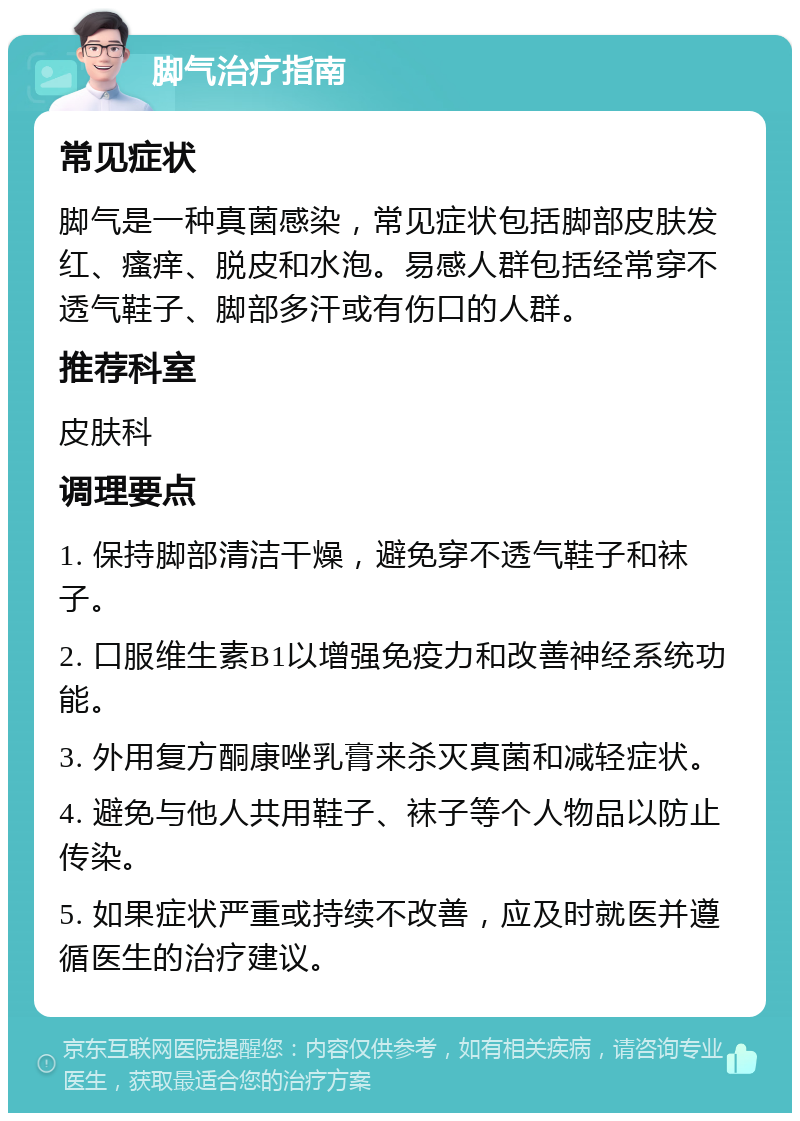 脚气治疗指南 常见症状 脚气是一种真菌感染，常见症状包括脚部皮肤发红、瘙痒、脱皮和水泡。易感人群包括经常穿不透气鞋子、脚部多汗或有伤口的人群。 推荐科室 皮肤科 调理要点 1. 保持脚部清洁干燥，避免穿不透气鞋子和袜子。 2. 口服维生素B1以增强免疫力和改善神经系统功能。 3. 外用复方酮康唑乳膏来杀灭真菌和减轻症状。 4. 避免与他人共用鞋子、袜子等个人物品以防止传染。 5. 如果症状严重或持续不改善，应及时就医并遵循医生的治疗建议。