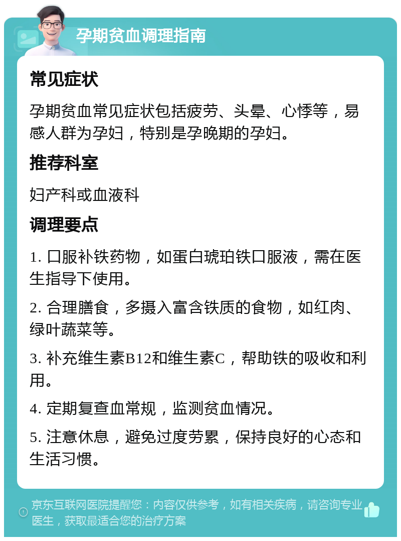 孕期贫血调理指南 常见症状 孕期贫血常见症状包括疲劳、头晕、心悸等，易感人群为孕妇，特别是孕晚期的孕妇。 推荐科室 妇产科或血液科 调理要点 1. 口服补铁药物，如蛋白琥珀铁口服液，需在医生指导下使用。 2. 合理膳食，多摄入富含铁质的食物，如红肉、绿叶蔬菜等。 3. 补充维生素B12和维生素C，帮助铁的吸收和利用。 4. 定期复查血常规，监测贫血情况。 5. 注意休息，避免过度劳累，保持良好的心态和生活习惯。