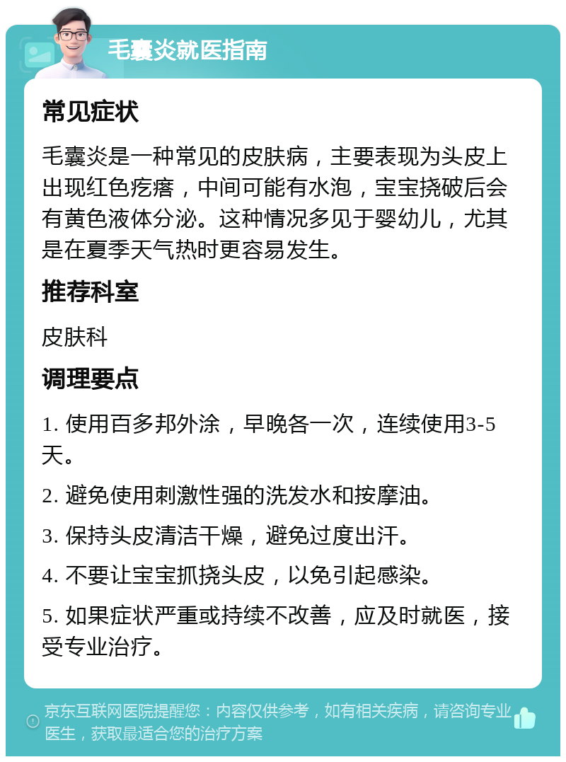 毛囊炎就医指南 常见症状 毛囊炎是一种常见的皮肤病，主要表现为头皮上出现红色疙瘩，中间可能有水泡，宝宝挠破后会有黄色液体分泌。这种情况多见于婴幼儿，尤其是在夏季天气热时更容易发生。 推荐科室 皮肤科 调理要点 1. 使用百多邦外涂，早晚各一次，连续使用3-5天。 2. 避免使用刺激性强的洗发水和按摩油。 3. 保持头皮清洁干燥，避免过度出汗。 4. 不要让宝宝抓挠头皮，以免引起感染。 5. 如果症状严重或持续不改善，应及时就医，接受专业治疗。