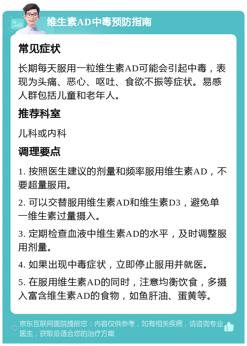 维生素AD中毒预防指南 常见症状 长期每天服用一粒维生素AD可能会引起中毒，表现为头痛、恶心、呕吐、食欲不振等症状。易感人群包括儿童和老年人。 推荐科室 儿科或内科 调理要点 1. 按照医生建议的剂量和频率服用维生素AD，不要超量服用。 2. 可以交替服用维生素AD和维生素D3，避免单一维生素过量摄入。 3. 定期检查血液中维生素AD的水平，及时调整服用剂量。 4. 如果出现中毒症状，立即停止服用并就医。 5. 在服用维生素AD的同时，注意均衡饮食，多摄入富含维生素AD的食物，如鱼肝油、蛋黄等。