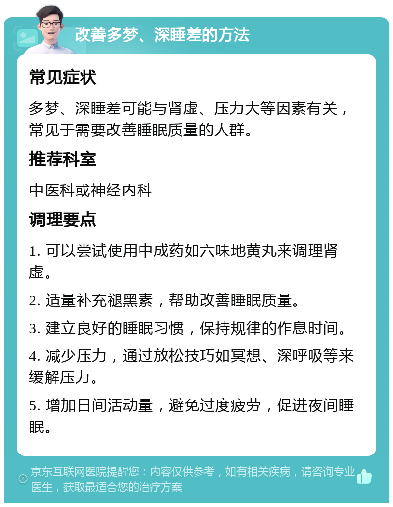 改善多梦、深睡差的方法 常见症状 多梦、深睡差可能与肾虚、压力大等因素有关，常见于需要改善睡眠质量的人群。 推荐科室 中医科或神经内科 调理要点 1. 可以尝试使用中成药如六味地黄丸来调理肾虚。 2. 适量补充褪黑素，帮助改善睡眠质量。 3. 建立良好的睡眠习惯，保持规律的作息时间。 4. 减少压力，通过放松技巧如冥想、深呼吸等来缓解压力。 5. 增加日间活动量，避免过度疲劳，促进夜间睡眠。