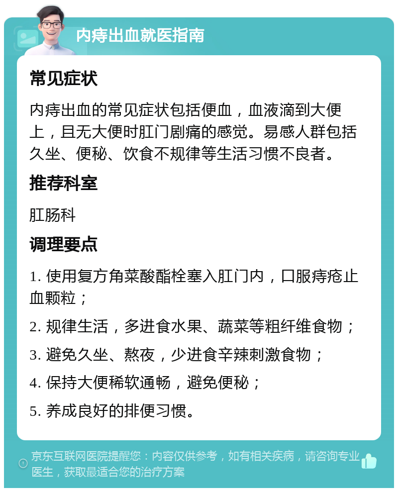 内痔出血就医指南 常见症状 内痔出血的常见症状包括便血，血液滴到大便上，且无大便时肛门剧痛的感觉。易感人群包括久坐、便秘、饮食不规律等生活习惯不良者。 推荐科室 肛肠科 调理要点 1. 使用复方角菜酸酯栓塞入肛门内，口服痔疮止血颗粒； 2. 规律生活，多进食水果、蔬菜等粗纤维食物； 3. 避免久坐、熬夜，少进食辛辣刺激食物； 4. 保持大便稀软通畅，避免便秘； 5. 养成良好的排便习惯。