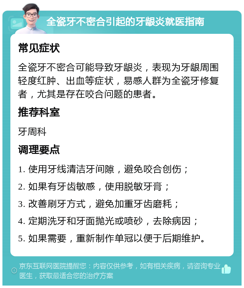 全瓷牙不密合引起的牙龈炎就医指南 常见症状 全瓷牙不密合可能导致牙龈炎，表现为牙龈周围轻度红肿、出血等症状，易感人群为全瓷牙修复者，尤其是存在咬合问题的患者。 推荐科室 牙周科 调理要点 1. 使用牙线清洁牙间隙，避免咬合创伤； 2. 如果有牙齿敏感，使用脱敏牙膏； 3. 改善刷牙方式，避免加重牙齿磨耗； 4. 定期洗牙和牙面抛光或喷砂，去除病因； 5. 如果需要，重新制作单冠以便于后期维护。