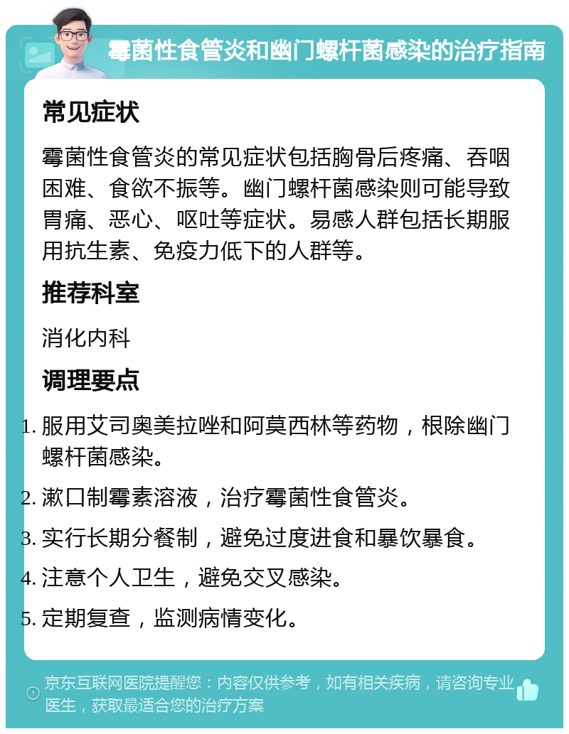 霉菌性食管炎和幽门螺杆菌感染的治疗指南 常见症状 霉菌性食管炎的常见症状包括胸骨后疼痛、吞咽困难、食欲不振等。幽门螺杆菌感染则可能导致胃痛、恶心、呕吐等症状。易感人群包括长期服用抗生素、免疫力低下的人群等。 推荐科室 消化内科 调理要点 服用艾司奥美拉唑和阿莫西林等药物，根除幽门螺杆菌感染。 漱口制霉素溶液，治疗霉菌性食管炎。 实行长期分餐制，避免过度进食和暴饮暴食。 注意个人卫生，避免交叉感染。 定期复查，监测病情变化。