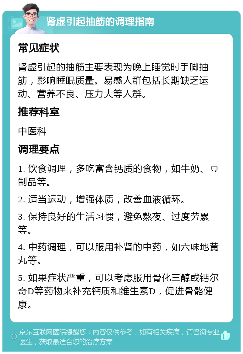 肾虚引起抽筋的调理指南 常见症状 肾虚引起的抽筋主要表现为晚上睡觉时手脚抽筋，影响睡眠质量。易感人群包括长期缺乏运动、营养不良、压力大等人群。 推荐科室 中医科 调理要点 1. 饮食调理，多吃富含钙质的食物，如牛奶、豆制品等。 2. 适当运动，增强体质，改善血液循环。 3. 保持良好的生活习惯，避免熬夜、过度劳累等。 4. 中药调理，可以服用补肾的中药，如六味地黄丸等。 5. 如果症状严重，可以考虑服用骨化三醇或钙尔奇D等药物来补充钙质和维生素D，促进骨骼健康。