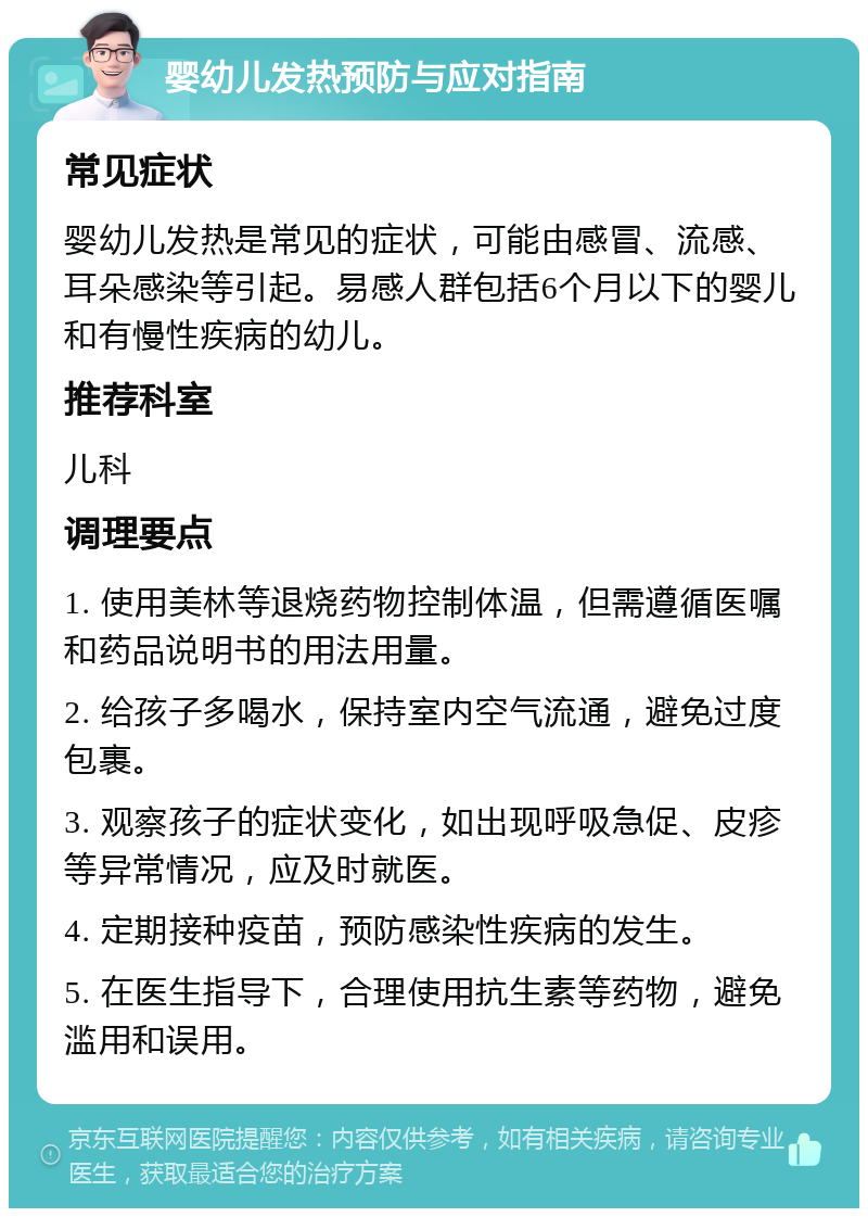 婴幼儿发热预防与应对指南 常见症状 婴幼儿发热是常见的症状，可能由感冒、流感、耳朵感染等引起。易感人群包括6个月以下的婴儿和有慢性疾病的幼儿。 推荐科室 儿科 调理要点 1. 使用美林等退烧药物控制体温，但需遵循医嘱和药品说明书的用法用量。 2. 给孩子多喝水，保持室内空气流通，避免过度包裹。 3. 观察孩子的症状变化，如出现呼吸急促、皮疹等异常情况，应及时就医。 4. 定期接种疫苗，预防感染性疾病的发生。 5. 在医生指导下，合理使用抗生素等药物，避免滥用和误用。