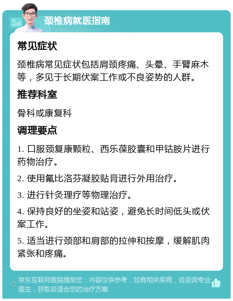 颈椎病就医指南 常见症状 颈椎病常见症状包括肩颈疼痛、头晕、手臂麻木等，多见于长期伏案工作或不良姿势的人群。 推荐科室 骨科或康复科 调理要点 1. 口服颈复康颗粒、西乐葆胶囊和甲钴胺片进行药物治疗。 2. 使用氟比洛芬凝胶贴膏进行外用治疗。 3. 进行针灸理疗等物理治疗。 4. 保持良好的坐姿和站姿，避免长时间低头或伏案工作。 5. 适当进行颈部和肩部的拉伸和按摩，缓解肌肉紧张和疼痛。