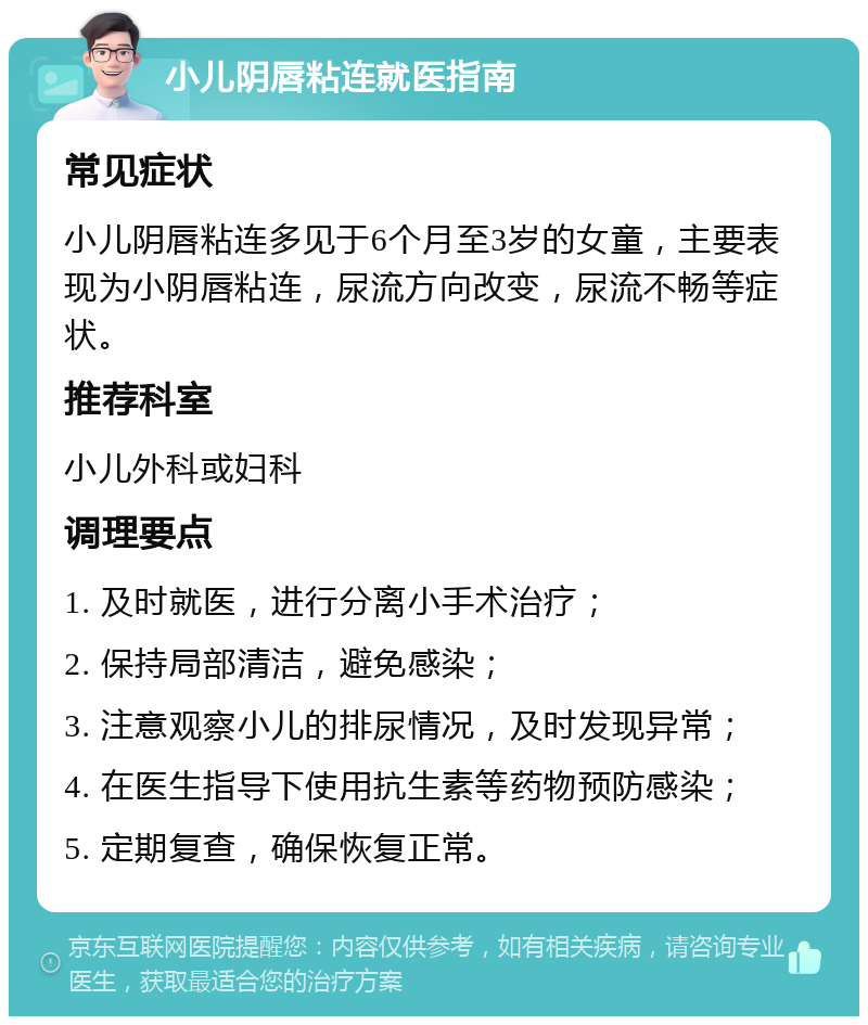 小儿阴唇粘连就医指南 常见症状 小儿阴唇粘连多见于6个月至3岁的女童，主要表现为小阴唇粘连，尿流方向改变，尿流不畅等症状。 推荐科室 小儿外科或妇科 调理要点 1. 及时就医，进行分离小手术治疗； 2. 保持局部清洁，避免感染； 3. 注意观察小儿的排尿情况，及时发现异常； 4. 在医生指导下使用抗生素等药物预防感染； 5. 定期复查，确保恢复正常。