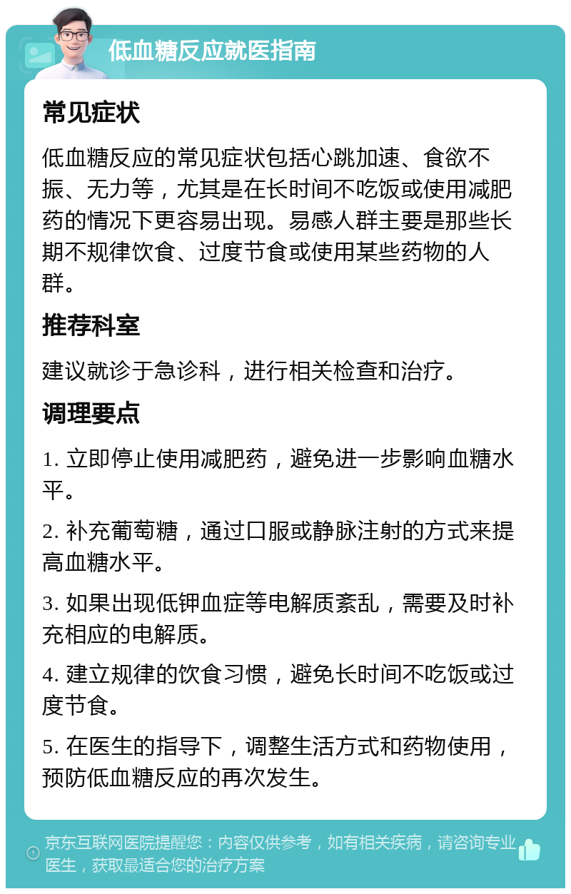 低血糖反应就医指南 常见症状 低血糖反应的常见症状包括心跳加速、食欲不振、无力等，尤其是在长时间不吃饭或使用减肥药的情况下更容易出现。易感人群主要是那些长期不规律饮食、过度节食或使用某些药物的人群。 推荐科室 建议就诊于急诊科，进行相关检查和治疗。 调理要点 1. 立即停止使用减肥药，避免进一步影响血糖水平。 2. 补充葡萄糖，通过口服或静脉注射的方式来提高血糖水平。 3. 如果出现低钾血症等电解质紊乱，需要及时补充相应的电解质。 4. 建立规律的饮食习惯，避免长时间不吃饭或过度节食。 5. 在医生的指导下，调整生活方式和药物使用，预防低血糖反应的再次发生。