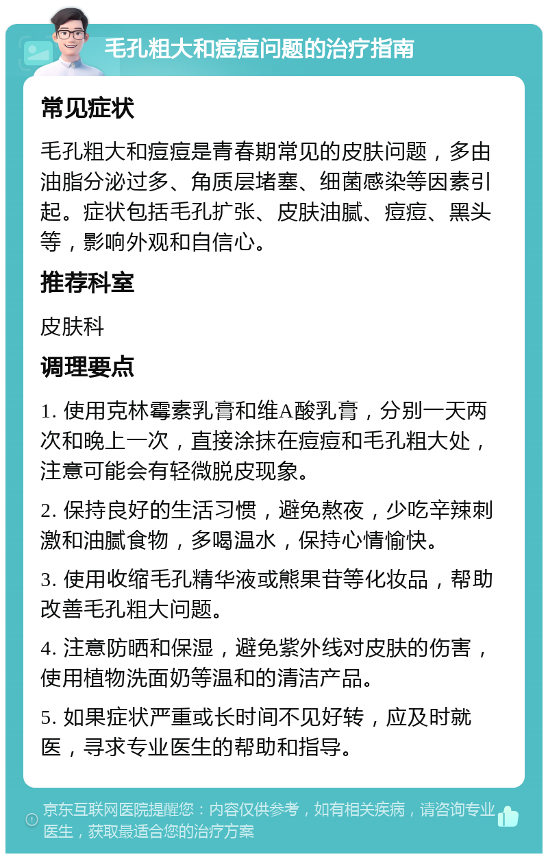 毛孔粗大和痘痘问题的治疗指南 常见症状 毛孔粗大和痘痘是青春期常见的皮肤问题，多由油脂分泌过多、角质层堵塞、细菌感染等因素引起。症状包括毛孔扩张、皮肤油腻、痘痘、黑头等，影响外观和自信心。 推荐科室 皮肤科 调理要点 1. 使用克林霉素乳膏和维A酸乳膏，分别一天两次和晚上一次，直接涂抹在痘痘和毛孔粗大处，注意可能会有轻微脱皮现象。 2. 保持良好的生活习惯，避免熬夜，少吃辛辣刺激和油腻食物，多喝温水，保持心情愉快。 3. 使用收缩毛孔精华液或熊果苷等化妆品，帮助改善毛孔粗大问题。 4. 注意防晒和保湿，避免紫外线对皮肤的伤害，使用植物洗面奶等温和的清洁产品。 5. 如果症状严重或长时间不见好转，应及时就医，寻求专业医生的帮助和指导。