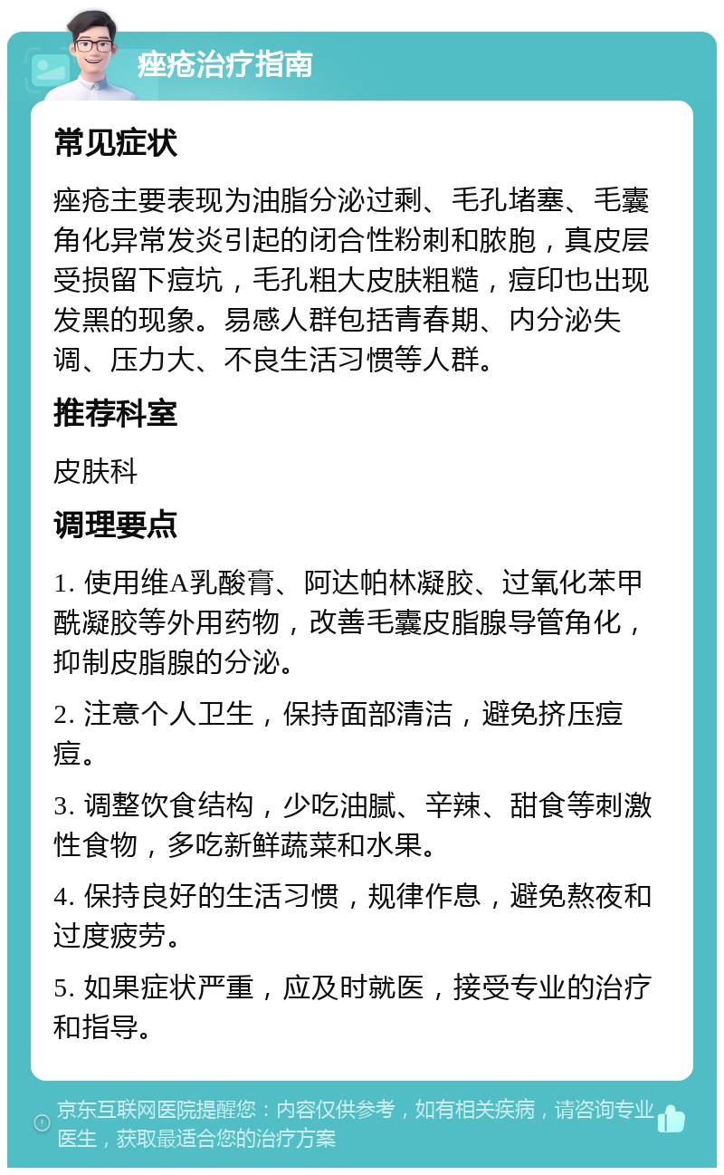 痤疮治疗指南 常见症状 痤疮主要表现为油脂分泌过剩、毛孔堵塞、毛囊角化异常发炎引起的闭合性粉刺和脓胞，真皮层受损留下痘坑，毛孔粗大皮肤粗糙，痘印也出现发黑的现象。易感人群包括青春期、内分泌失调、压力大、不良生活习惯等人群。 推荐科室 皮肤科 调理要点 1. 使用维A乳酸膏、阿达帕林凝胶、过氧化苯甲酰凝胶等外用药物，改善毛囊皮脂腺导管角化，抑制皮脂腺的分泌。 2. 注意个人卫生，保持面部清洁，避免挤压痘痘。 3. 调整饮食结构，少吃油腻、辛辣、甜食等刺激性食物，多吃新鲜蔬菜和水果。 4. 保持良好的生活习惯，规律作息，避免熬夜和过度疲劳。 5. 如果症状严重，应及时就医，接受专业的治疗和指导。