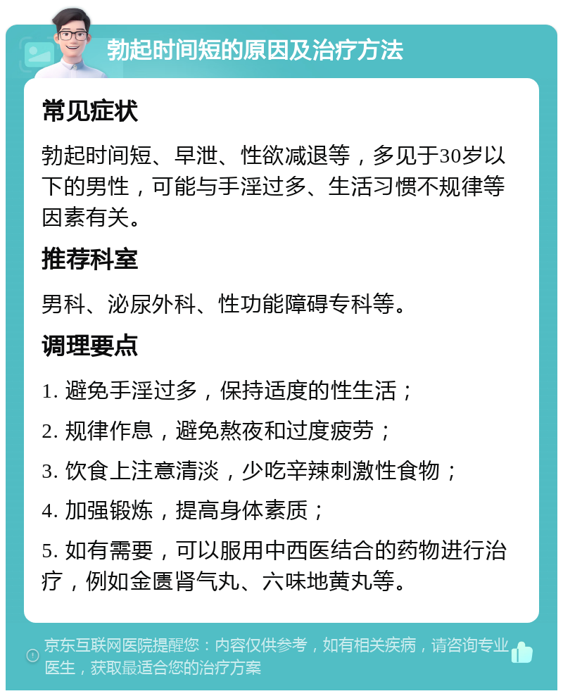 勃起时间短的原因及治疗方法 常见症状 勃起时间短、早泄、性欲减退等，多见于30岁以下的男性，可能与手淫过多、生活习惯不规律等因素有关。 推荐科室 男科、泌尿外科、性功能障碍专科等。 调理要点 1. 避免手淫过多，保持适度的性生活； 2. 规律作息，避免熬夜和过度疲劳； 3. 饮食上注意清淡，少吃辛辣刺激性食物； 4. 加强锻炼，提高身体素质； 5. 如有需要，可以服用中西医结合的药物进行治疗，例如金匮肾气丸、六味地黄丸等。