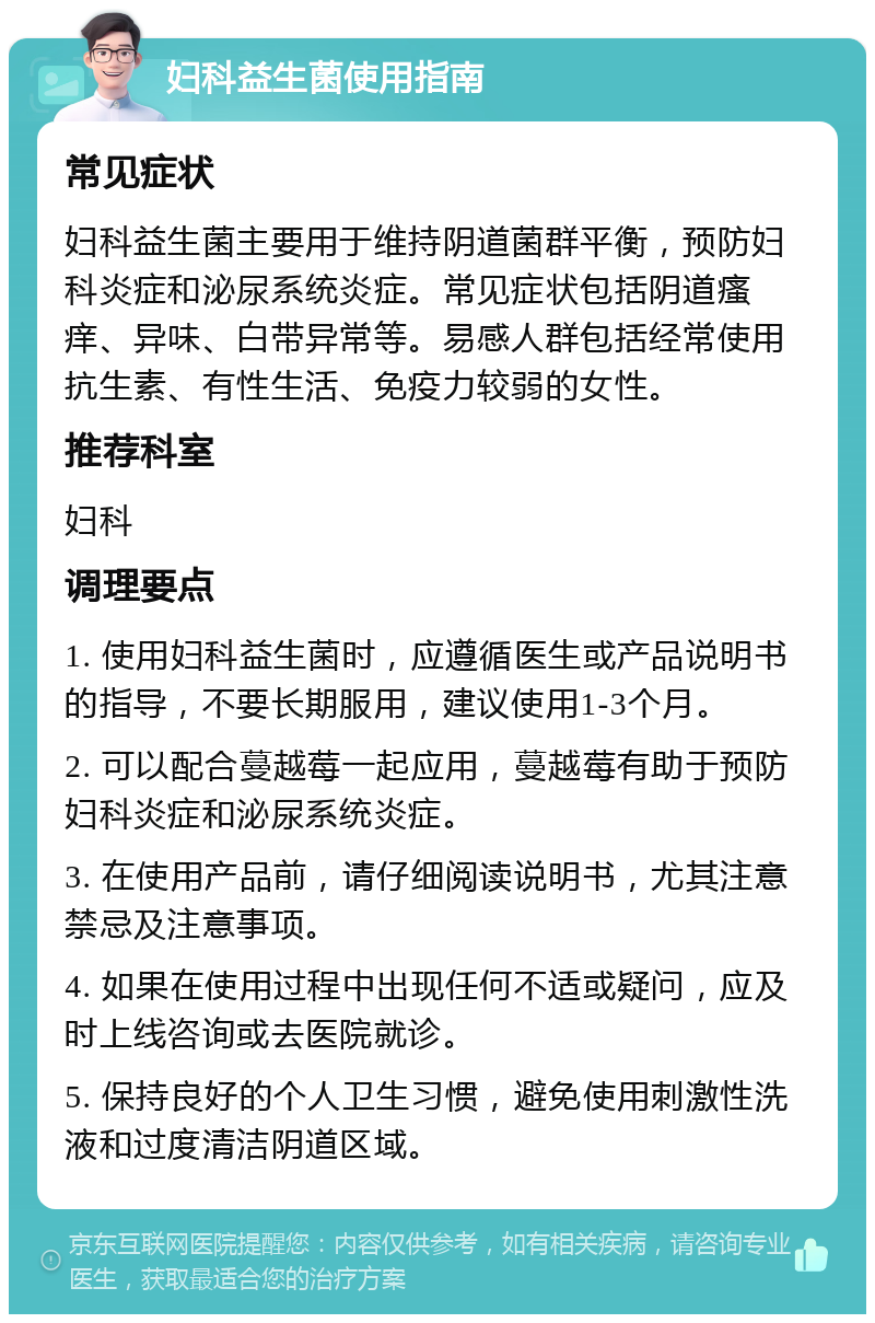 妇科益生菌使用指南 常见症状 妇科益生菌主要用于维持阴道菌群平衡，预防妇科炎症和泌尿系统炎症。常见症状包括阴道瘙痒、异味、白带异常等。易感人群包括经常使用抗生素、有性生活、免疫力较弱的女性。 推荐科室 妇科 调理要点 1. 使用妇科益生菌时，应遵循医生或产品说明书的指导，不要长期服用，建议使用1-3个月。 2. 可以配合蔓越莓一起应用，蔓越莓有助于预防妇科炎症和泌尿系统炎症。 3. 在使用产品前，请仔细阅读说明书，尤其注意禁忌及注意事项。 4. 如果在使用过程中出现任何不适或疑问，应及时上线咨询或去医院就诊。 5. 保持良好的个人卫生习惯，避免使用刺激性洗液和过度清洁阴道区域。