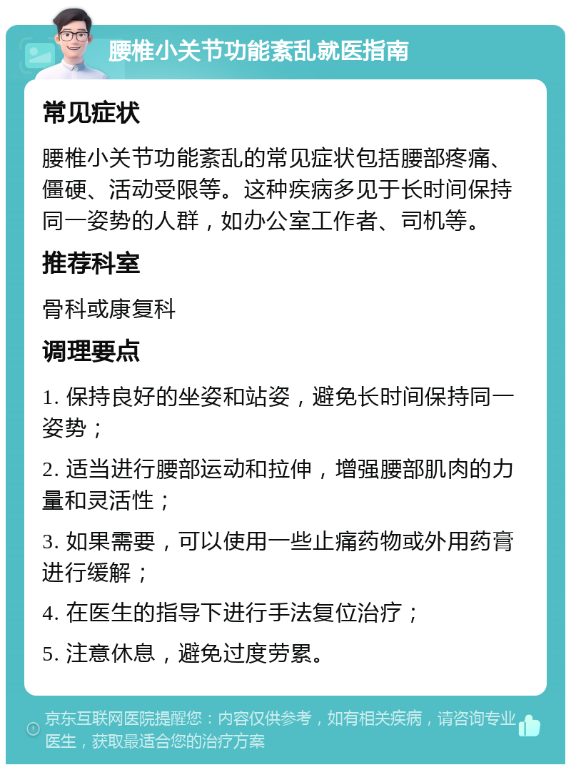 腰椎小关节功能紊乱就医指南 常见症状 腰椎小关节功能紊乱的常见症状包括腰部疼痛、僵硬、活动受限等。这种疾病多见于长时间保持同一姿势的人群，如办公室工作者、司机等。 推荐科室 骨科或康复科 调理要点 1. 保持良好的坐姿和站姿，避免长时间保持同一姿势； 2. 适当进行腰部运动和拉伸，增强腰部肌肉的力量和灵活性； 3. 如果需要，可以使用一些止痛药物或外用药膏进行缓解； 4. 在医生的指导下进行手法复位治疗； 5. 注意休息，避免过度劳累。