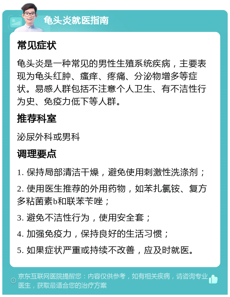 龟头炎就医指南 常见症状 龟头炎是一种常见的男性生殖系统疾病，主要表现为龟头红肿、瘙痒、疼痛、分泌物增多等症状。易感人群包括不注意个人卫生、有不洁性行为史、免疫力低下等人群。 推荐科室 泌尿外科或男科 调理要点 1. 保持局部清洁干燥，避免使用刺激性洗涤剂； 2. 使用医生推荐的外用药物，如苯扎氯铵、复方多粘菌素b和联苯苄唑； 3. 避免不洁性行为，使用安全套； 4. 加强免疫力，保持良好的生活习惯； 5. 如果症状严重或持续不改善，应及时就医。