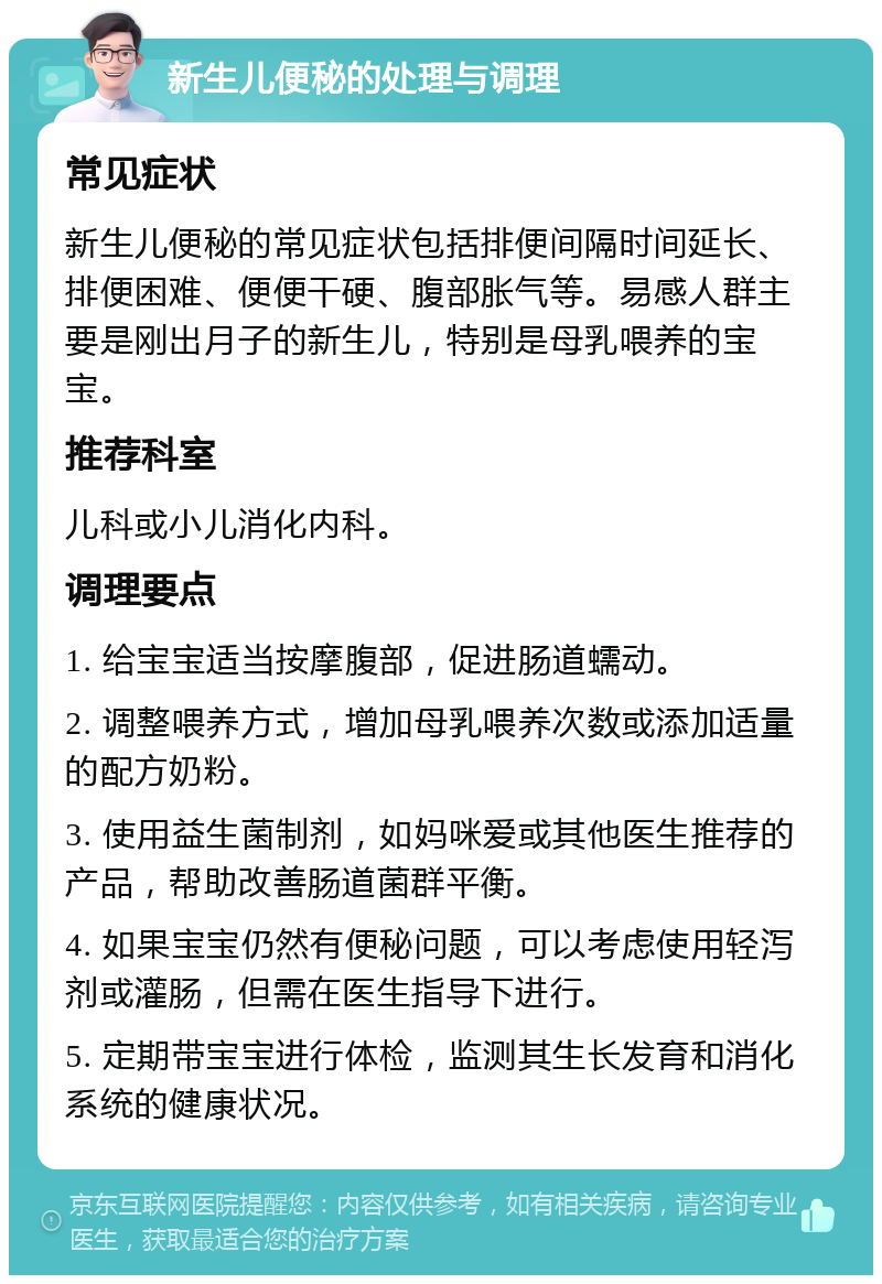 新生儿便秘的处理与调理 常见症状 新生儿便秘的常见症状包括排便间隔时间延长、排便困难、便便干硬、腹部胀气等。易感人群主要是刚出月子的新生儿，特别是母乳喂养的宝宝。 推荐科室 儿科或小儿消化内科。 调理要点 1. 给宝宝适当按摩腹部，促进肠道蠕动。 2. 调整喂养方式，增加母乳喂养次数或添加适量的配方奶粉。 3. 使用益生菌制剂，如妈咪爱或其他医生推荐的产品，帮助改善肠道菌群平衡。 4. 如果宝宝仍然有便秘问题，可以考虑使用轻泻剂或灌肠，但需在医生指导下进行。 5. 定期带宝宝进行体检，监测其生长发育和消化系统的健康状况。