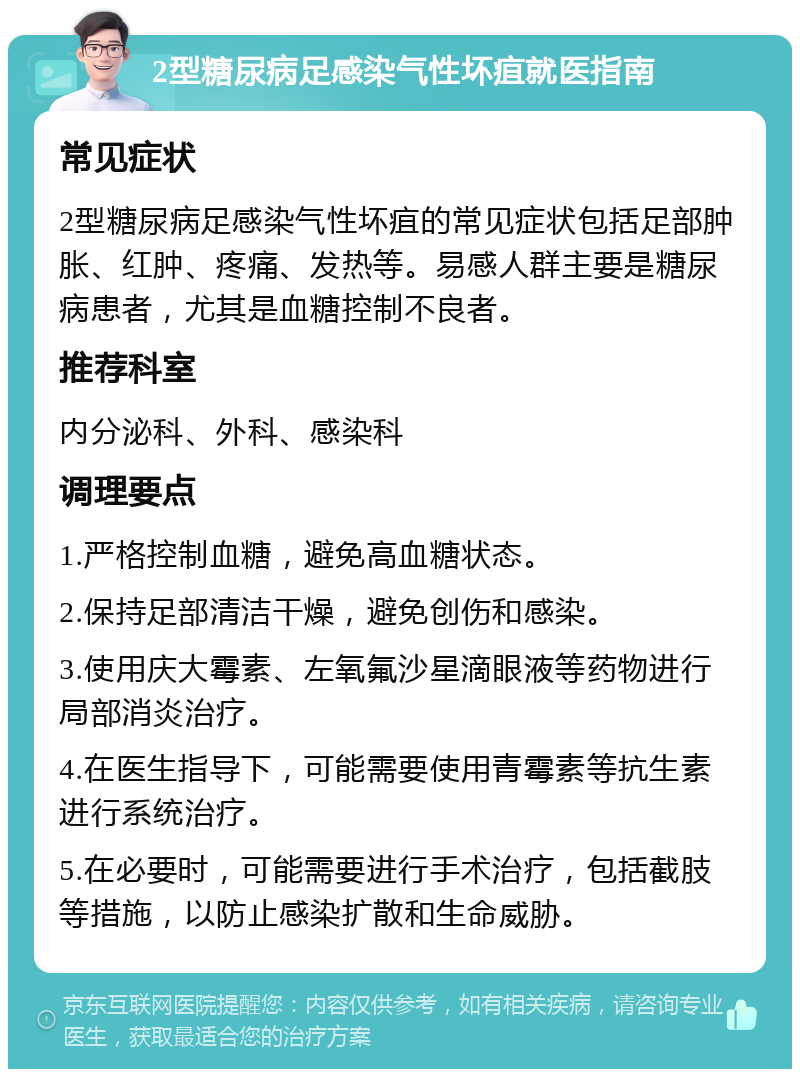 2型糖尿病足感染气性坏疽就医指南 常见症状 2型糖尿病足感染气性坏疽的常见症状包括足部肿胀、红肿、疼痛、发热等。易感人群主要是糖尿病患者，尤其是血糖控制不良者。 推荐科室 内分泌科、外科、感染科 调理要点 1.严格控制血糖，避免高血糖状态。 2.保持足部清洁干燥，避免创伤和感染。 3.使用庆大霉素、左氧氟沙星滴眼液等药物进行局部消炎治疗。 4.在医生指导下，可能需要使用青霉素等抗生素进行系统治疗。 5.在必要时，可能需要进行手术治疗，包括截肢等措施，以防止感染扩散和生命威胁。