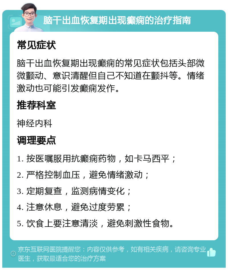 脑干出血恢复期出现癫痫的治疗指南 常见症状 脑干出血恢复期出现癫痫的常见症状包括头部微微颤动、意识清醒但自己不知道在颤抖等。情绪激动也可能引发癫痫发作。 推荐科室 神经内科 调理要点 1. 按医嘱服用抗癫痫药物，如卡马西平； 2. 严格控制血压，避免情绪激动； 3. 定期复查，监测病情变化； 4. 注意休息，避免过度劳累； 5. 饮食上要注意清淡，避免刺激性食物。