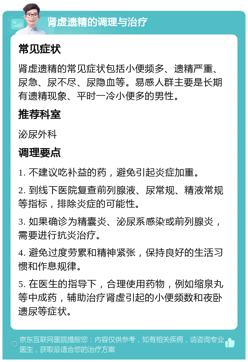 肾虚遗精的调理与治疗 常见症状 肾虚遗精的常见症状包括小便频多、遗精严重、尿急、尿不尽、尿隐血等。易感人群主要是长期有遗精现象、平时一冷小便多的男性。 推荐科室 泌尿外科 调理要点 1. 不建议吃补益的药，避免引起炎症加重。 2. 到线下医院复查前列腺液、尿常规、精液常规等指标，排除炎症的可能性。 3. 如果确诊为精囊炎、泌尿系感染或前列腺炎，需要进行抗炎治疗。 4. 避免过度劳累和精神紧张，保持良好的生活习惯和作息规律。 5. 在医生的指导下，合理使用药物，例如缩泉丸等中成药，辅助治疗肾虚引起的小便频数和夜卧遗尿等症状。