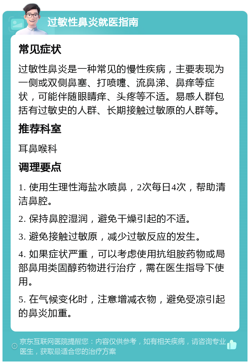 过敏性鼻炎就医指南 常见症状 过敏性鼻炎是一种常见的慢性疾病，主要表现为一侧或双侧鼻塞、打喷嚏、流鼻涕、鼻痒等症状，可能伴随眼睛痒、头疼等不适。易感人群包括有过敏史的人群、长期接触过敏原的人群等。 推荐科室 耳鼻喉科 调理要点 1. 使用生理性海盐水喷鼻，2次每日4次，帮助清洁鼻腔。 2. 保持鼻腔湿润，避免干燥引起的不适。 3. 避免接触过敏原，减少过敏反应的发生。 4. 如果症状严重，可以考虑使用抗组胺药物或局部鼻用类固醇药物进行治疗，需在医生指导下使用。 5. 在气候变化时，注意增减衣物，避免受凉引起的鼻炎加重。