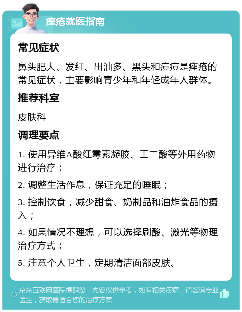 痤疮就医指南 常见症状 鼻头肥大、发红、出油多、黑头和痘痘是痤疮的常见症状，主要影响青少年和年轻成年人群体。 推荐科室 皮肤科 调理要点 1. 使用异维A酸红霉素凝胶、壬二酸等外用药物进行治疗； 2. 调整生活作息，保证充足的睡眠； 3. 控制饮食，减少甜食、奶制品和油炸食品的摄入； 4. 如果情况不理想，可以选择刷酸、激光等物理治疗方式； 5. 注意个人卫生，定期清洁面部皮肤。