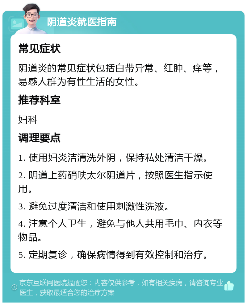 阴道炎就医指南 常见症状 阴道炎的常见症状包括白带异常、红肿、痒等，易感人群为有性生活的女性。 推荐科室 妇科 调理要点 1. 使用妇炎洁清洗外阴，保持私处清洁干燥。 2. 阴道上药硝呋太尔阴道片，按照医生指示使用。 3. 避免过度清洁和使用刺激性洗液。 4. 注意个人卫生，避免与他人共用毛巾、内衣等物品。 5. 定期复诊，确保病情得到有效控制和治疗。