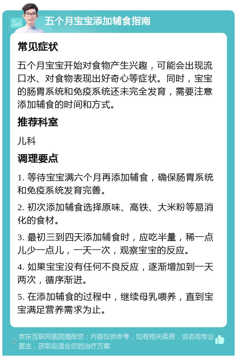 五个月宝宝添加辅食指南 常见症状 五个月宝宝开始对食物产生兴趣，可能会出现流口水、对食物表现出好奇心等症状。同时，宝宝的肠胃系统和免疫系统还未完全发育，需要注意添加辅食的时间和方式。 推荐科室 儿科 调理要点 1. 等待宝宝满六个月再添加辅食，确保肠胃系统和免疫系统发育完善。 2. 初次添加辅食选择原味、高铁、大米粉等易消化的食材。 3. 最初三到四天添加辅食时，应吃半量，稀一点儿少一点儿，一天一次，观察宝宝的反应。 4. 如果宝宝没有任何不良反应，逐渐增加到一天两次，循序渐进。 5. 在添加辅食的过程中，继续母乳喂养，直到宝宝满足营养需求为止。